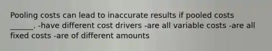 Pooling costs can lead to inaccurate results if pooled costs ______. -have different cost drivers -are all variable costs -are all fixed costs -are of different amounts