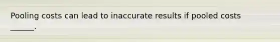 Pooling costs can lead to inaccurate results if pooled costs ______.