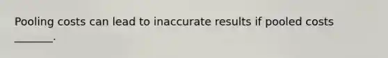 Pooling costs can lead to inaccurate results if pooled costs _______.