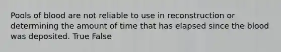 Pools of blood are not reliable to use in reconstruction or determining the amount of time that has elapsed since the blood was deposited. True False