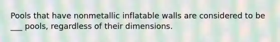 Pools that have nonmetallic inflatable walls are considered to be ___ pools, regardless of their dimensions.