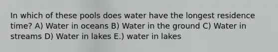 In which of these pools does water have the longest residence time? A) Water in oceans B) Water in the ground C) Water in streams D) Water in lakes E.) water in lakes