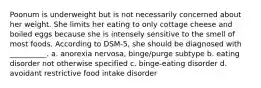 Poonum is underweight but is not necessarily concerned about her weight. She limits her eating to only cottage cheese and boiled eggs because she is intensely sensitive to the smell of most foods. According to DSM-5, she should be diagnosed with __________. a. anorexia nervosa, binge/purge subtype b. eating disorder not otherwise specified c. binge-eating disorder d. avoidant restrictive food intake disorder