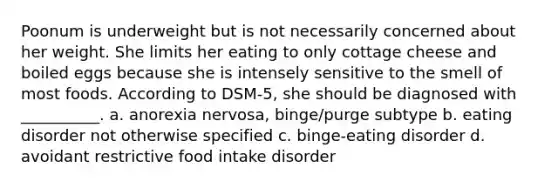 Poonum is underweight but is not necessarily concerned about her weight. She limits her eating to only cottage cheese and boiled eggs because she is intensely sensitive to the smell of most foods. According to DSM-5, she should be diagnosed with __________. a. anorexia nervosa, binge/purge subtype b. eating disorder not otherwise specified c. binge-eating disorder d. avoidant restrictive food intake disorder