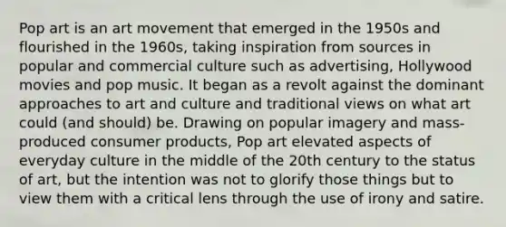 Pop art is an art movement that emerged in the 1950s and flourished in the 1960s, taking inspiration from sources in popular and commercial culture such as advertising, Hollywood movies and pop music. It began as a revolt against the dominant approaches to art and culture and traditional views on what art could (and should) be. Drawing on popular imagery and mass-produced consumer products, Pop art elevated aspects of everyday culture in the middle of the 20th century to the status of art, but the intention was not to glorify those things but to view them with a critical lens through the use of irony and satire.