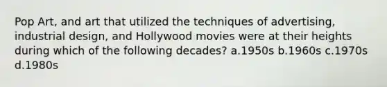 Pop Art, and art that utilized the techniques of advertising, industrial design, and Hollywood movies were at their heights during which of the following decades? a.1950s b.1960s c.1970s d.1980s