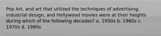 Pop Art, and art that utilized the techniques of advertising, industrial design, and Hollywood movies were at their heights during which of the following decades? a. 1950s b. 1960s c. 1970s d. 1980s