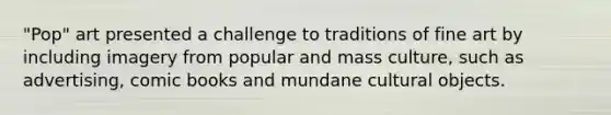 "Pop" art presented a challenge to traditions of fine art by including imagery from popular and mass culture, such as advertising, comic books and mundane cultural objects.