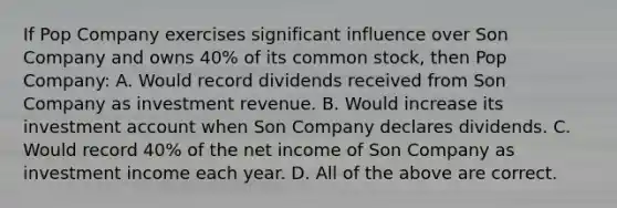 If Pop Company exercises significant influence over Son Company and owns 40% of its common stock, then Pop Company: A. Would record dividends received from Son Company as investment revenue. B. Would increase its investment account when Son Company declares dividends. C. Would record 40% of the net income of Son Company as investment income each year. D. All of the above are correct.