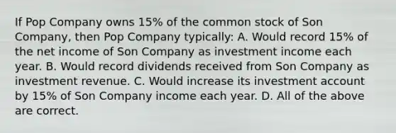 If Pop Company owns 15% of the common stock of Son Company, then Pop Company typically: A. Would record 15% of the net income of Son Company as investment income each year. B. Would record dividends received from Son Company as investment revenue. C. Would increase its investment account by 15% of Son Company income each year. D. All of the above are correct.