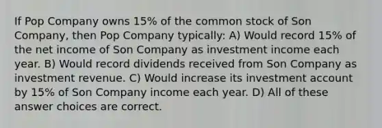 If Pop Company owns 15% of the common stock of Son Company, then Pop Company typically: A) Would record 15% of the net income of Son Company as investment income each year. B) Would record dividends received from Son Company as investment revenue. C) Would increase its investment account by 15% of Son Company income each year. D) All of these answer choices are correct.