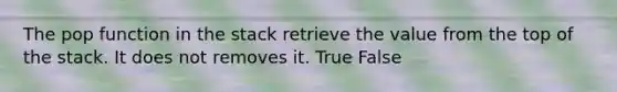 The pop function in the stack retrieve the value from the top of the stack. It does not removes it. True False