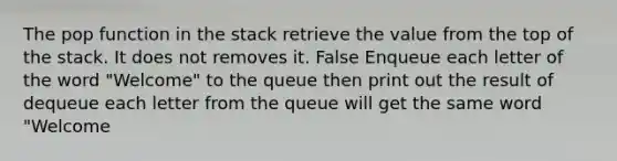 The pop function in the stack retrieve the value from the top of the stack. It does not removes it. False Enqueue each letter of the word "Welcome" to the queue then print out the result of dequeue each letter from the queue will get the same word "Welcome