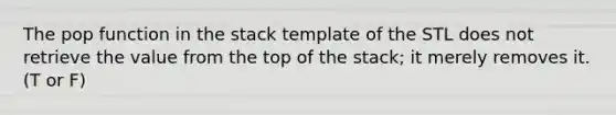 The pop function in the stack template of the STL does not retrieve the value from the top of the stack; it merely removes it. (T or F)