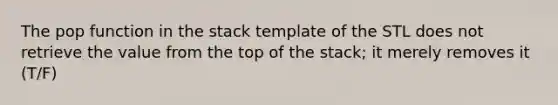 The pop function in the stack template of the STL does not retrieve the value from the top of the stack; it merely removes it (T/F)