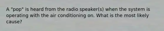 A "pop" is heard from the radio speaker(s) when the system is operating with the air conditioning on. What is the most likely cause?