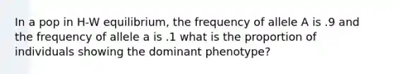 In a pop in H-W equilibrium, the frequency of allele A is .9 and the frequency of allele a is .1 what is the proportion of individuals showing the dominant phenotype?