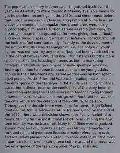 The pop music industry in America distinguished itself over the years by its ability to make the most of every available media to get its product (recordings, in the 1950s, and sheet music before that) into the hands of audiences. Long before MTV made music videos a commonplace, popular music promoters were using photography, film, and television as well as radio (naturally) to create an image for songs and performers, giving them a "look" and more broadly speaking a "feel" for listeners. For rock and roll the look and feel contributed significantly to the development of the notion that this was "teenager" music. The notion of youth culture was not new, by any means (jazz had been youth culture in the period between WWI and WWII, for instance) but the more specific distinction, focusing on teens as both a marketing category and cultural group more broadly speaking was new. Youth up till then had been focused as much on young adults—people in their late-teens and early-twenties—as on high school-aged people. As the Starr and Waterman reading makes clear, the emergence of the teenager in the 1950s was no coincidence, but rather a direct result of the confluence of the baby boomer generation entering their teen years and America going through a period of considerable economic growth. Rock and roll was not the only venue for the creation of teen culture, to be sure. Throughout the decade there were films for teens—High School Confidential, for instance—literature for teens, and by the end of the 1950s there were television shows specifically marketed to teens. Still, by far the most important genre in defining the new teen identity was rock and roll. Many teen films were organized around rock and roll, teen television was largely connected to rock and roll, and even teen literature made reference to rock and roll. Teens played rock and roll, to some extent, but the most important element of creating teen culture around the music was the emergence of the teen consumer of popular music.