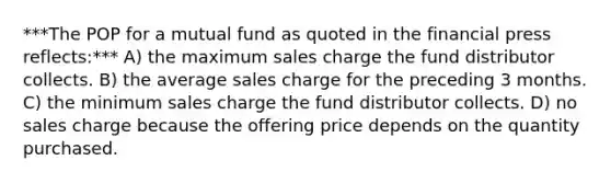 ***The POP for a mutual fund as quoted in the financial press reflects:*** A) the maximum sales charge the fund distributor collects. B) the average sales charge for the preceding 3 months. C) the minimum sales charge the fund distributor collects. D) no sales charge because the offering price depends on the quantity purchased.