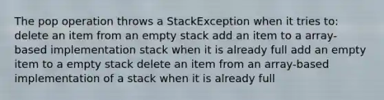 The pop operation throws a StackException when it tries to: delete an item from an empty stack add an item to a array-based implementation stack when it is already full add an empty item to a empty stack delete an item from an array-based implementation of a stack when it is already full