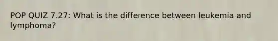 POP QUIZ 7.27: What is the difference between leukemia and lymphoma?