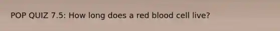 POP QUIZ 7.5: How long does a red blood cell live?