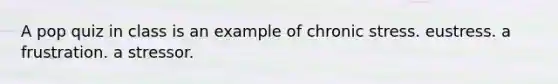 A pop quiz in class is an example of chronic stress. eustress. a frustration. a stressor.