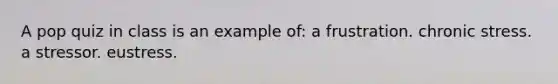 A pop quiz in class is an example of: a frustration. chronic stress. a stressor. eustress.