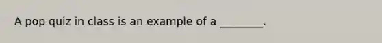 A pop quiz in class is an example of a ________.