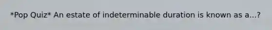 *Pop Quiz* An estate of indeterminable duration is known as a...?