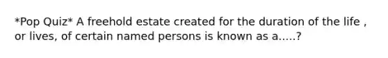 *Pop Quiz* A freehold estate created for the duration of the life , or lives, of certain named persons is known as a.....?