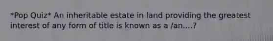 *Pop Quiz* An inheritable estate in land providing the greatest interest of any form of title is known as a /an....?