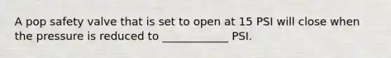 A pop safety valve that is set to open at 15 PSI will close when the pressure is reduced to ____________ PSI.