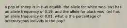 a pop of sheep is in H-W equilib. the allele for white wool (W) has an allele frequency of 0.19, and the allele for black wool (w) has an allele frequency of 0.81. what is the percentage of heterozygous individs in the pop?