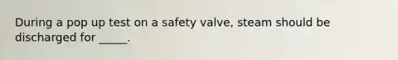 During a pop up test on a safety valve, steam should be discharged for _____.