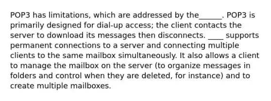 POP3 has limitations, which are addressed by the______. POP3 is primarily designed for dial-up access; the client contacts the server to download its messages then disconnects. ____ supports permanent connections to a server and connecting multiple clients to the same mailbox simultaneously. It also allows a client to manage the mailbox on the server (to organize messages in folders and control when they are deleted, for instance) and to create multiple mailboxes.