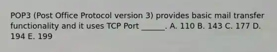 POP3 (Post Office Protocol version 3) provides basic mail transfer functionality and it uses TCP Port ______. A. 110 B. 143 C. 177 D. 194 E. 199