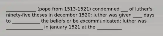 _____________ (pope from 1513-1521) condemned ___ of luther's ninety-five theses in december 1520; luther was given ____ days to ____________ the beliefs or be excommunicated; luther was ________________ in january 1521 at the ___________