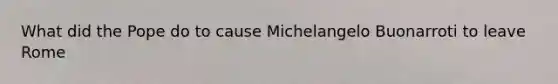 What did the Pope do to cause Michelangelo Buonarroti to leave Rome