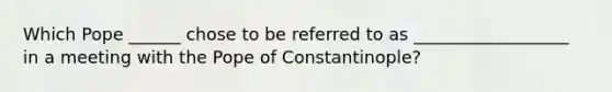 Which Pope ______ chose to be referred to as __________________ in a meeting with the Pope of Constantinople?