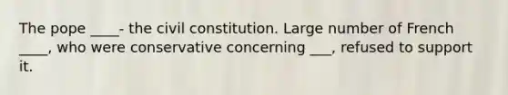 The pope ____- the civil constitution. Large number of French ____, who were conservative concerning ___, refused to support it.