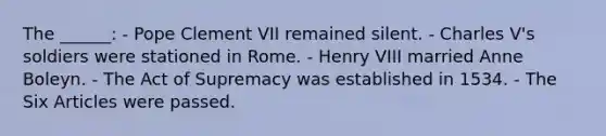 The ______: - Pope Clement VII remained silent. - Charles V's soldiers were stationed in Rome. - Henry VIII married Anne Boleyn. - The Act of Supremacy was established in 1534. - The Six Articles were passed.