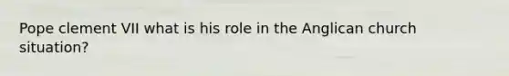 Pope clement VII what is his role in the Anglican church situation?