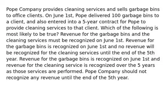 Pope Company provides cleaning services and sells garbage bins to office clients. On June 1st, Pope delivered 100 garbage bins to a client, and also entered into a 5-year contract for Pope to provide cleaning services to that client. Which of the following is most likely to be true? Revenue for the garbage bins and the cleaning services must be recognized on June 1st. Revenue for the garbage bins is recognized on June 1st and no revenue will be recognized for the cleaning services until the end of the 5th year. Revenue for the garbage bins is recognized on June 1st and revenue for the cleaning service is recognized over the 5 years as those services are performed. Pope Company should not recognize any revenue until the end of the 5th year.