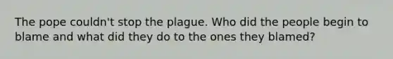 The pope couldn't stop the plague. Who did the people begin to blame and what did they do to the ones they blamed?