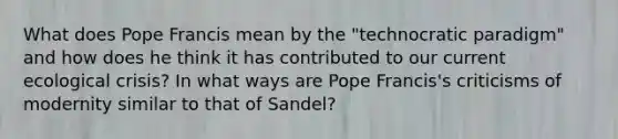 What does Pope Francis mean by the "technocratic paradigm" and how does he think it has contributed to our current ecological crisis? In what ways are Pope Francis's criticisms of modernity similar to that of Sandel?