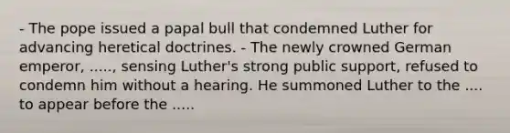 - The pope issued a papal bull that condemned Luther for advancing heretical doctrines. - The newly crowned German emperor, ....., sensing Luther's strong public support, refused to condemn him without a hearing. He summoned Luther to the .... to appear before the .....