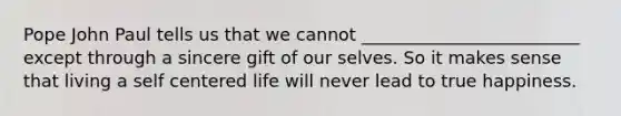 Pope John Paul tells us that we cannot _________________________ except through a sincere gift of our selves. So it makes sense that living a self centered life will never lead to true happiness.