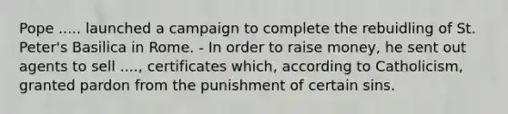 Pope ..... launched a campaign to complete the rebuidling of St. Peter's Basilica in Rome. - In order to raise money, he sent out agents to sell ...., certificates which, according to Catholicism, granted pardon from the punishment of certain sins.