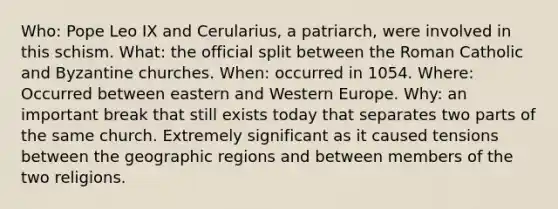 Who: Pope Leo IX and Cerularius, a patriarch, were involved in this schism. What: the official split between the Roman Catholic and Byzantine churches. When: occurred in 1054. Where: Occurred between eastern and Western Europe. Why: an important break that still exists today that separates two parts of the same church. Extremely significant as it caused tensions between the geographic regions and between members of the two religions.